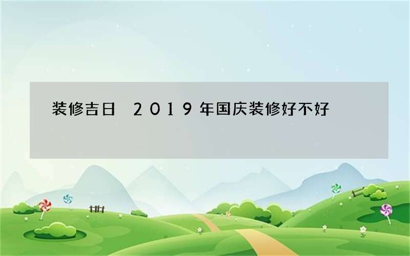 装修吉日 2019年国庆装修好不好